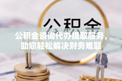 阿克苏公积金咨询代办提取服务，助您轻松解决财务难题