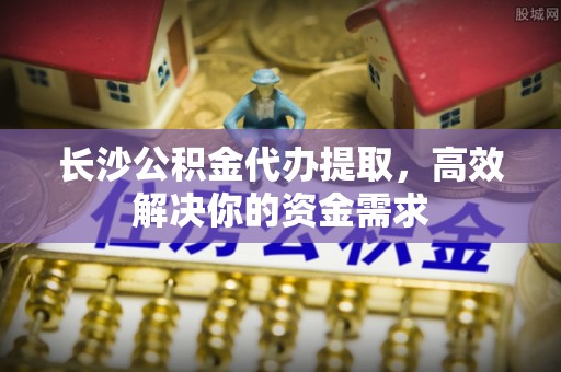 阿克苏长沙公积金代办提取，高效解决你的资金需求