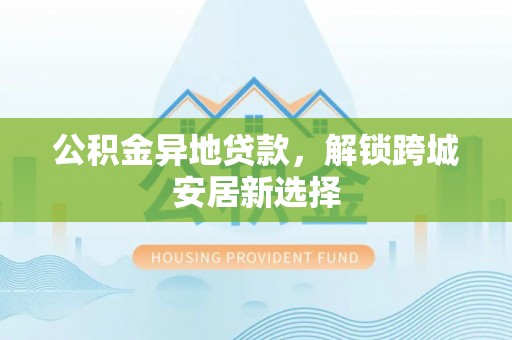 阿克苏公积金异地贷款，解锁跨城安居新选择