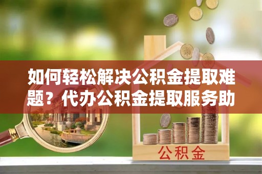 阿克苏如何轻松解决公积金提取难题？代办公积金提取服务助您一臂之力
