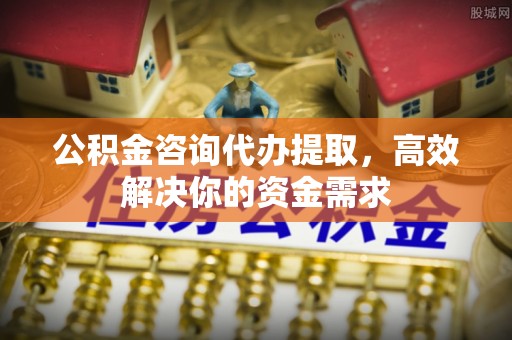 阿克苏公积金咨询代办提取，高效解决你的资金需求