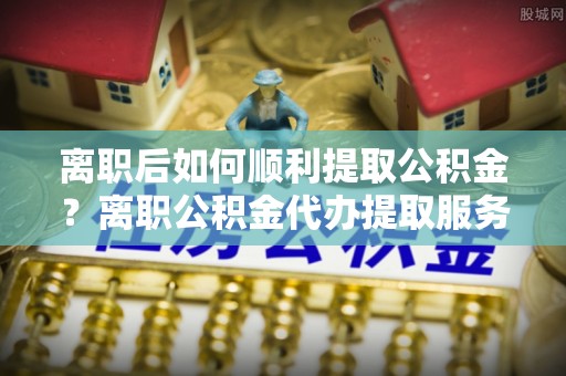 阿克苏离职后如何顺利提取公积金？离职公积金代办提取服务助力无忧办理