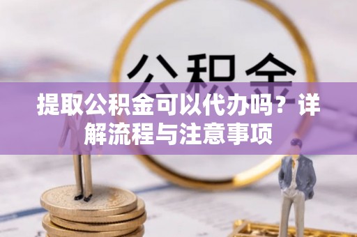 阿克苏提取公积金可以代办吗？详解流程与注意事项