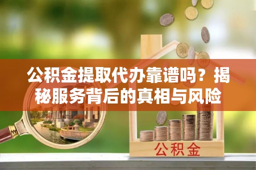 阿克苏公积金提取代办靠谱吗？揭秘服务背后的真相与风险