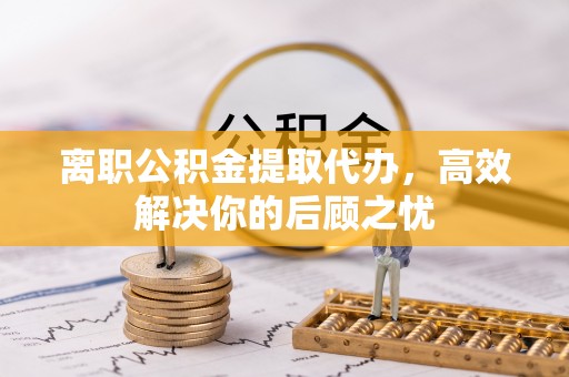 阿克苏离职公积金提取代办，高效解决你的后顾之忧