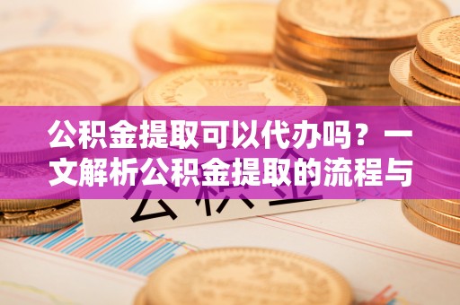 阿克苏公积金提取可以代办吗？一文解析公积金提取的流程与注意事项