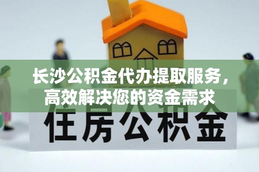 阿克苏长沙公积金代办提取服务，高效解决您的资金需求