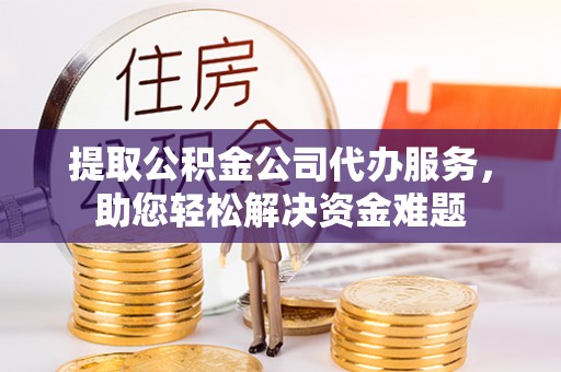 阿克苏提取公积金公司代办服务，助您轻松解决资金难题