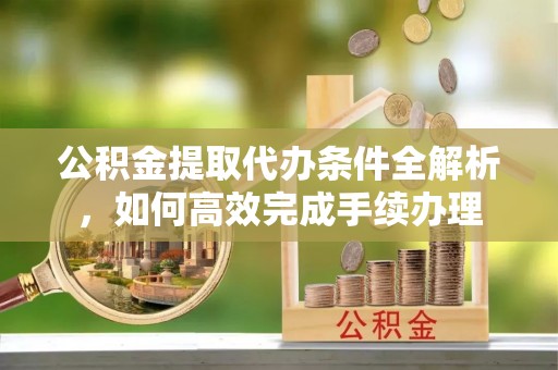 阿克苏公积金提取代办条件全解析，如何高效完成手续办理