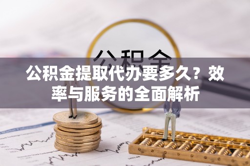 阿克苏公积金提取代办要多久？效率与服务的全面解析