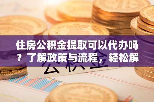 阿克苏住房公积金提取可以代办吗？了解政策与流程，轻松解决你的疑问