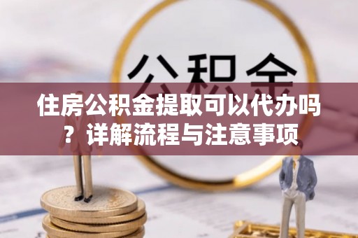 阿克苏住房公积金提取可以代办吗？详解流程与注意事项