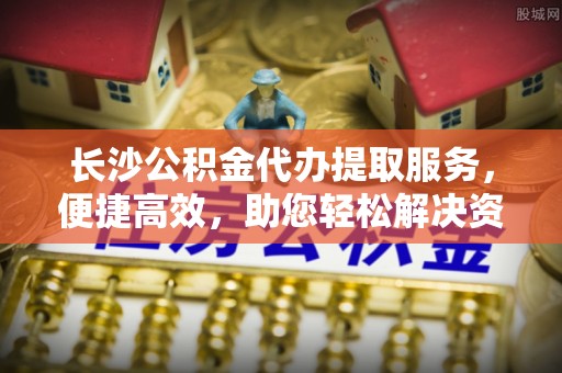 阿克苏长沙公积金代办提取服务，便捷高效，助您轻松解决资金需求