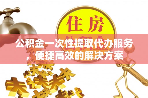 阿克苏公积金一次性提取代办服务，便捷高效的解决方案