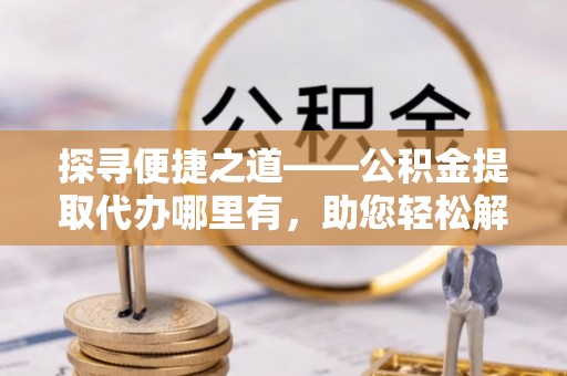 阿克苏探寻便捷之道——公积金提取代办哪里有，助您轻松解决资金难题
