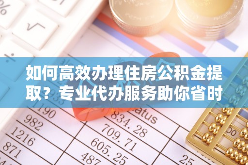 阿克苏如何高效办理住房公积金提取？专业代办服务助你省时省力