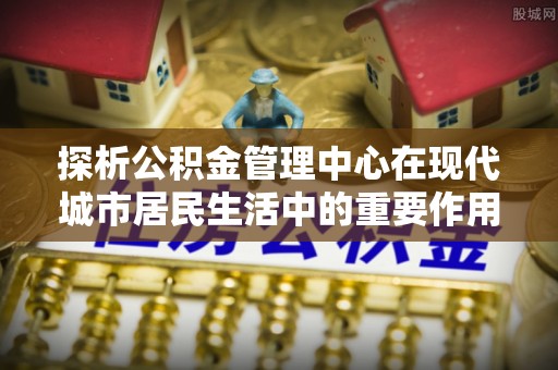 阿克苏探析公积金管理中心在现代城市居民生活中的重要作用