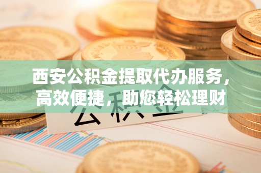 阿克苏西安公积金提取代办服务，高效便捷，助您轻松理财