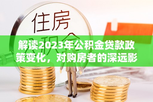 阿克苏解读2023年公积金贷款政策变化，对购房者的深远影响