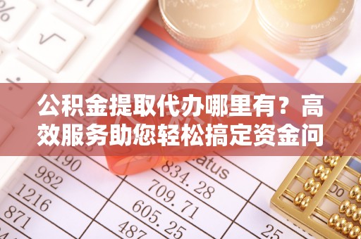 阿克苏公积金提取代办哪里有？高效服务助您轻松搞定资金问题
