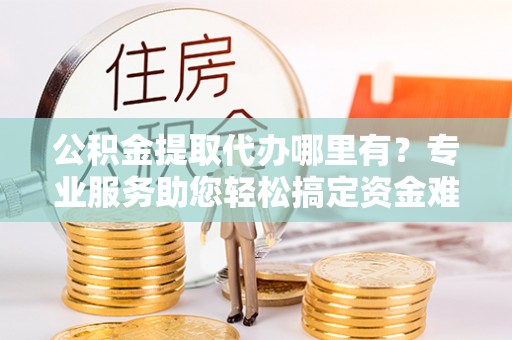 阿克苏公积金提取代办哪里有？专业服务助您轻松搞定资金难题