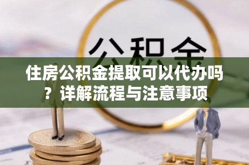 阿克苏住房公积金提取可以代办吗？详解流程与注意事项