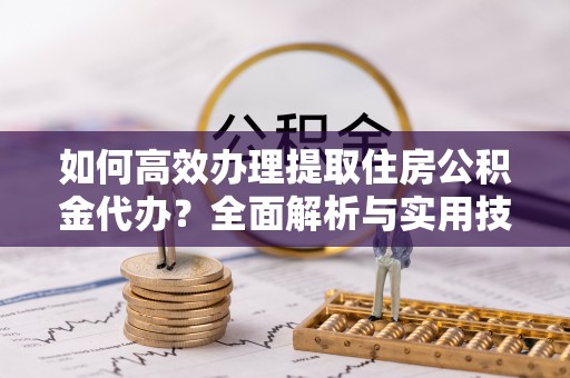 阿克苏如何高效办理提取住房公积金代办？全面解析与实用技巧