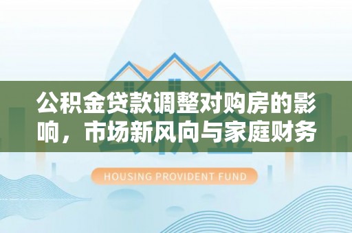 阿克苏公积金贷款调整对购房的影响，市场新风向与家庭财务规划