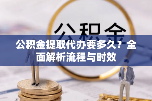 阿克苏公积金提取代办要多久？全面解析流程与时效