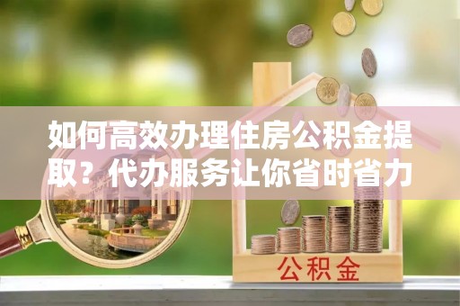 阿克苏如何高效办理住房公积金提取？代办服务让你省时省力