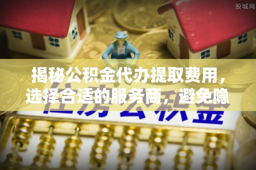 阿克苏揭秘公积金代办提取费用，选择合适的服务商，避免隐性收费