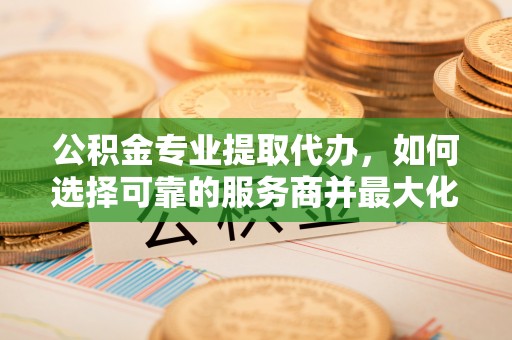 阿克苏公积金专业提取代办，如何选择可靠的服务商并最大化你的资金收益
