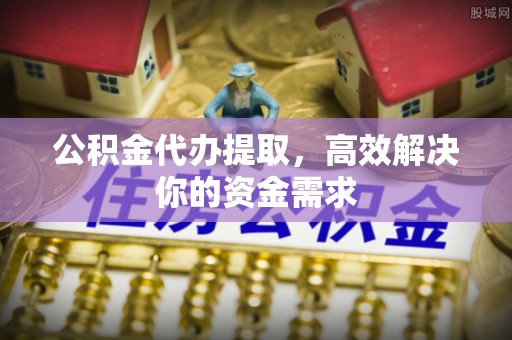 阿克苏公积金代办提取，高效解决你的资金需求
