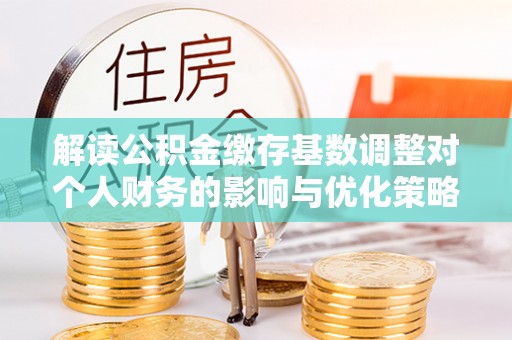 阿克苏解读公积金缴存基数调整对个人财务的影响与优化策略