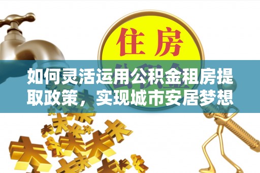 阿克苏如何灵活运用公积金租房提取政策，实现城市安居梦想