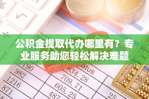 阿克苏公积金提取代办哪里有？专业服务助您轻松解决难题