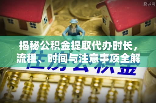 阿克苏揭秘公积金提取代办时长，流程、时间与注意事项全解析