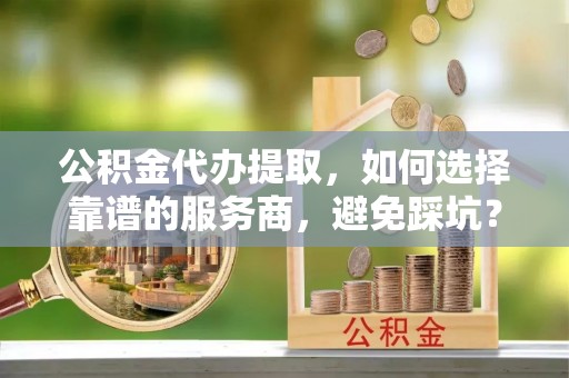 阿克苏公积金代办提取，如何选择靠谱的服务商，避免踩坑？